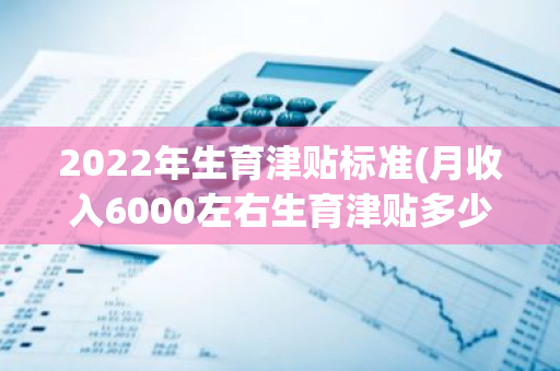 2022年生育津贴标准(月收入6000左右生育津贴多少)