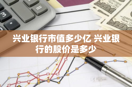 兴业银行市值多少亿 兴业银行的股价是多少