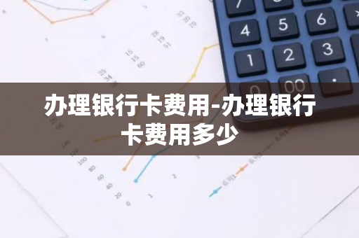 办理银行卡费用-办理银行卡费用多少