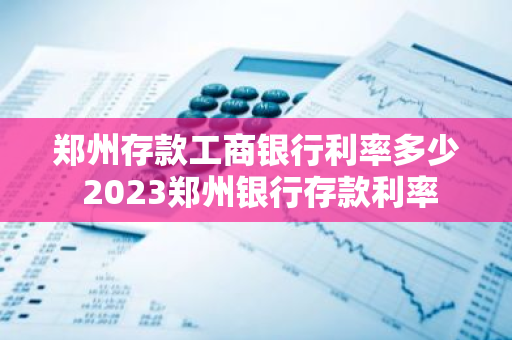 郑州存款工商银行利率多少 2023郑州银行存款利率