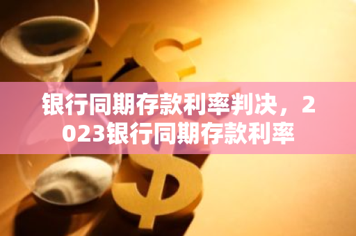 银行同期存款利率判决，2023银行同期存款利率
