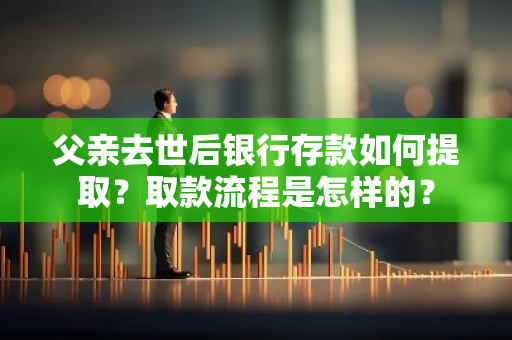 父亲去世后银行存款如何提取？取款流程是怎样的？