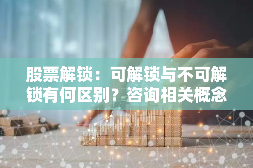 股票解锁：可解锁与不可解锁有何区别？咨询相关概念及含义。