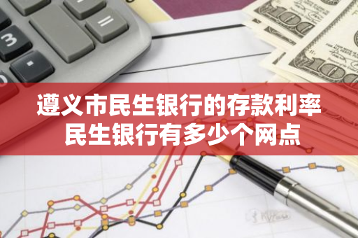 遵义市民生银行的存款利率 民生银行有多少个网点