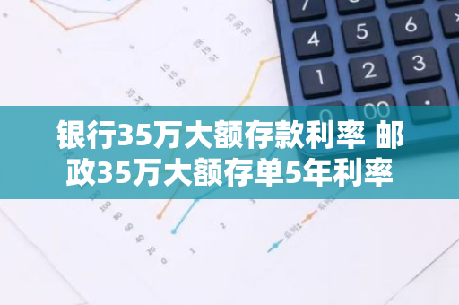 银行35万大额存款利率 邮政35万大额存单5年利率