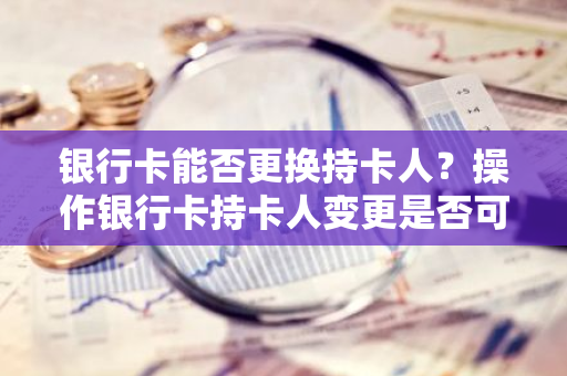 银行卡能否更换持卡人？操作银行卡持卡人变更是否可行？