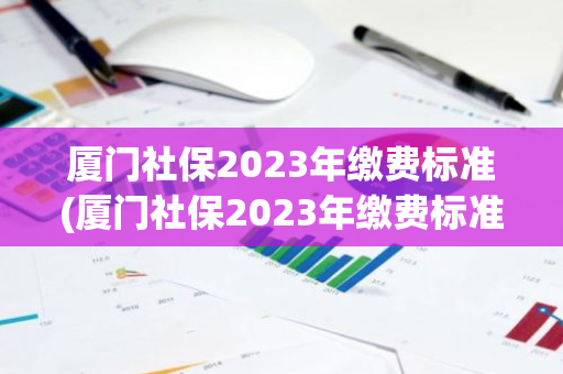 厦门社保2023年缴费标准(厦门社保2023年缴费标准)