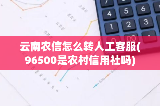 云南农信怎么转人工客服(96500是农村信用社吗)