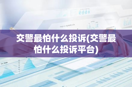 交警最怕什么投诉(交警最怕什么投诉平台)