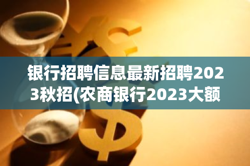 银行招聘信息最新招聘2023秋招(农商银行2023大额存单最新利率)