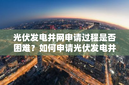 光伏发电并网申请过程是否困难？如何申请光伏发电并网？