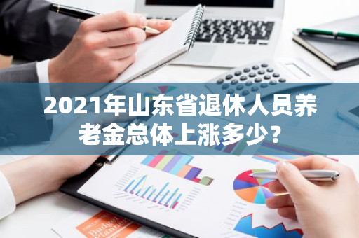 2021年山东省退休人员养老金总体上涨多少？