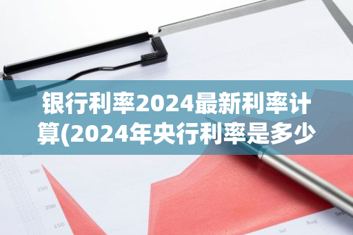 银行利率2024最新利率计算(2024年央行利率是多少)