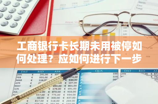 工商银行卡长期未用被停如何处理？应如何进行下一步操作？
