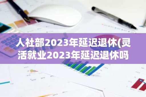 人社部2023年延迟退休(灵活就业2023年延迟退休吗)