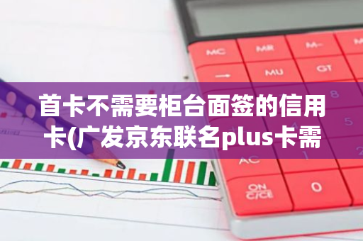 首卡不需要柜台面签的信用卡(广发京东联名plus卡需要面签吗)