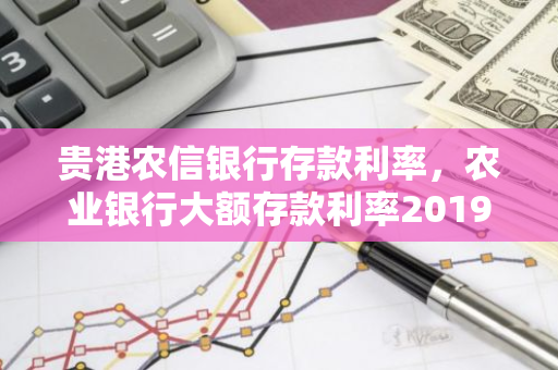 贵港农信银行存款利率，农业银行大额存款利率2019最新