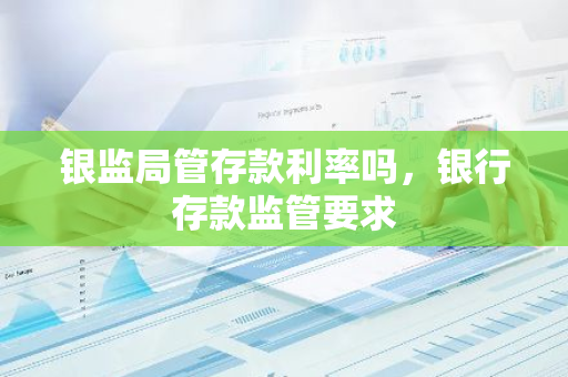 银监局管存款利率吗，银行存款监管要求