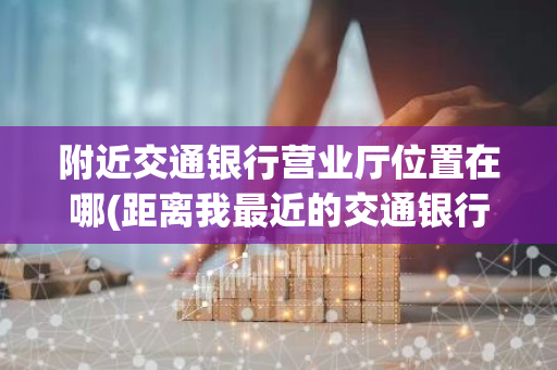 附近交通银行营业厅位置在哪(距离我最近的交通银行营业厅在哪)