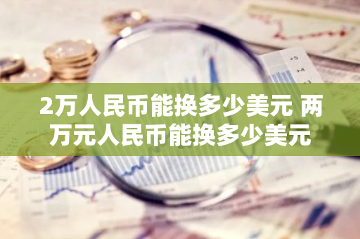 2万人民币能换多少美元 两万元人民币能换多少美元