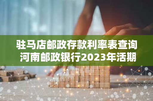 驻马店邮政存款利率表查询 河南邮政银行2023年活期存款利率