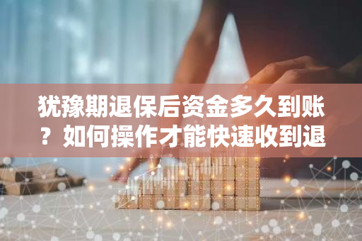 犹豫期退保后资金多久到账？如何操作才能快速收到退款？