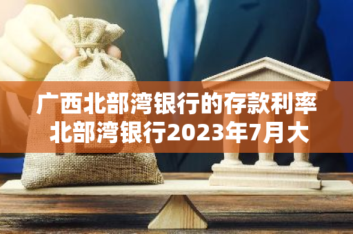 广西北部湾银行的存款利率 北部湾银行2023年7月大额存款利率