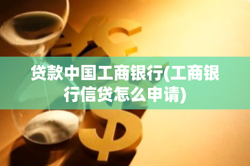 贷款中国工商银行(工商银行信贷怎么申请)