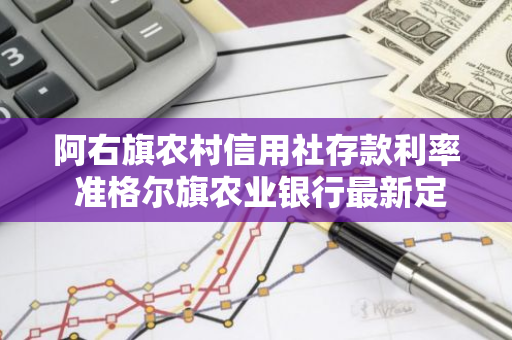 阿右旗农村信用社存款利率 准格尔旗农业银行最新定期存款利率是多少