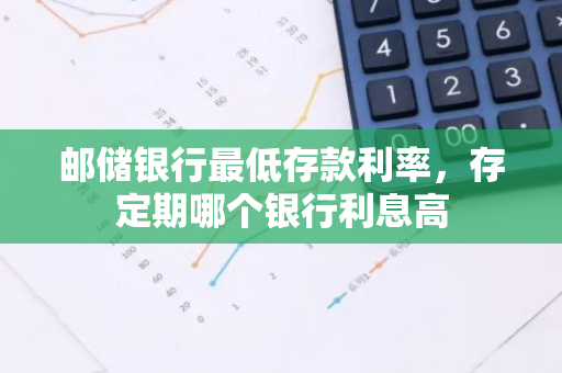邮储银行最低存款利率，存定期哪个银行利息高
