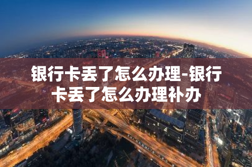 银行卡丢了怎么办理-银行卡丢了怎么办理补办