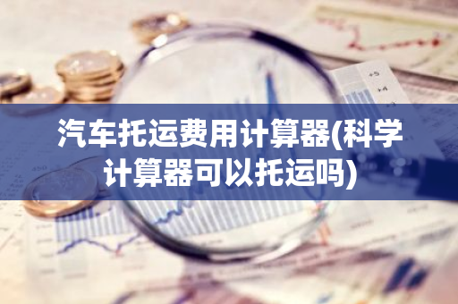 汽车托运费用计算器(科学计算器可以托运吗)