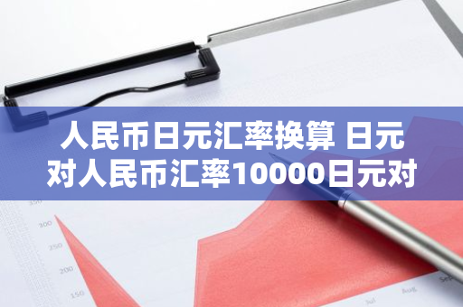 人民币日元汇率换算 日元对人民币汇率10000日元对人民币多少钱