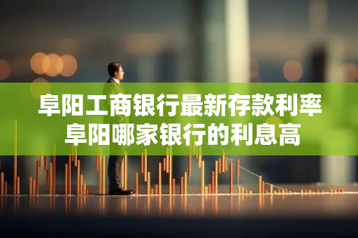 阜阳工商银行最新存款利率 阜阳哪家银行的利息高