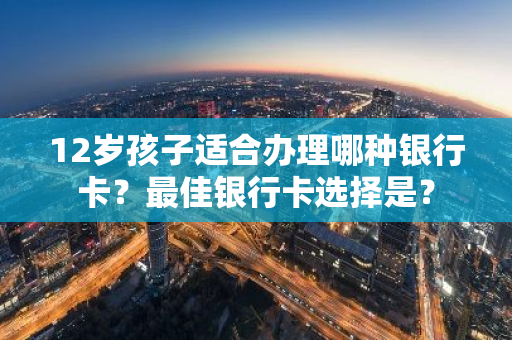 12岁孩子适合办理哪种银行卡？最佳银行卡选择是？