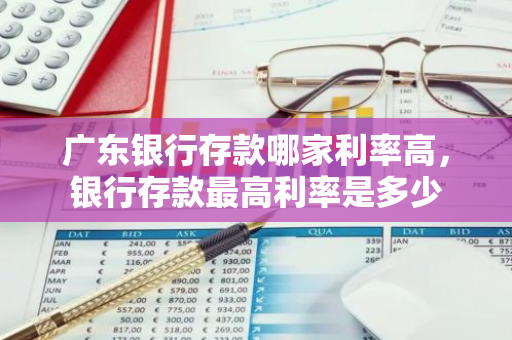 广东银行存款哪家利率高，银行存款最高利率是多少