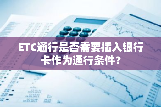 ETC通行是否需要插入银行卡作为通行条件？