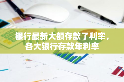 银行最新大额存款了利率，各大银行存款年利率