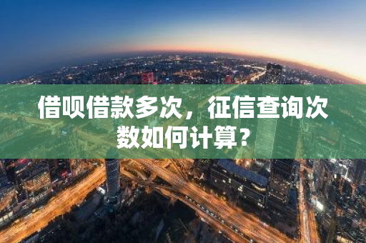 借呗借款多次，征信查询次数如何计算？