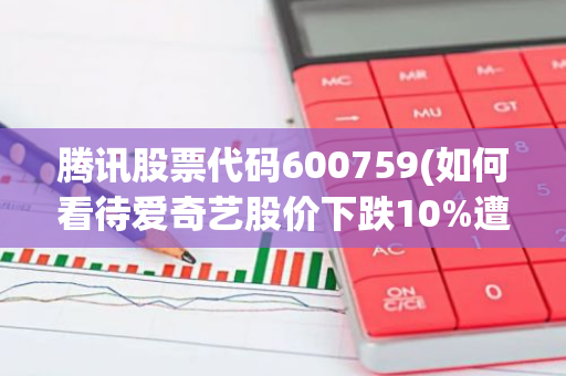 腾讯股票代码600759(如何看待爱奇艺股价下跌10%遭做空)