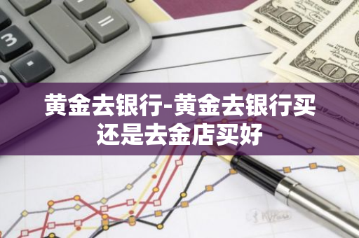 黄金去银行-黄金去银行买还是去金店买好