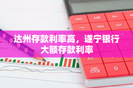达州存款利率高，遂宁银行大额存款利率