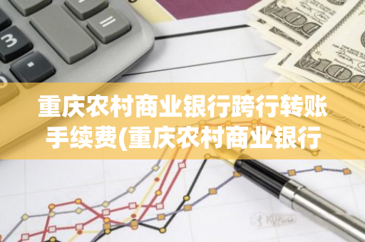 重庆农村商业银行跨行转账手续费(重庆农村商业银行手机银行可以跨行转账不)