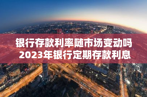 银行存款利率随市场变动吗 2023年银行定期存款利息为什么比2023年少了