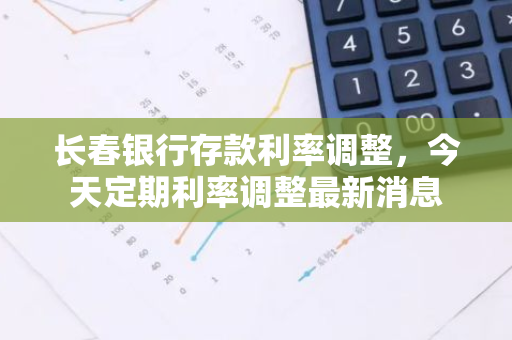 长春银行存款利率调整，今天定期利率调整最新消息