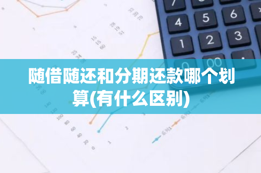 随借随还和分期还款哪个划算(有什么区别)