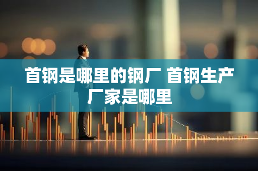 首钢是哪里的钢厂 首钢生产厂家是哪里