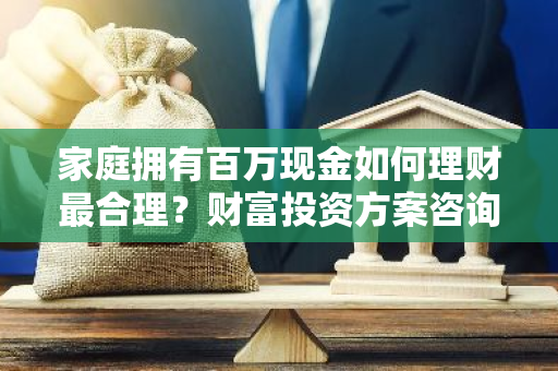 家庭拥有百万现金如何理财最合理？财富投资方案咨询。