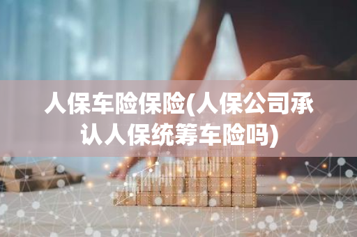 人保车险保险(人保公司承认人保统筹车险吗)