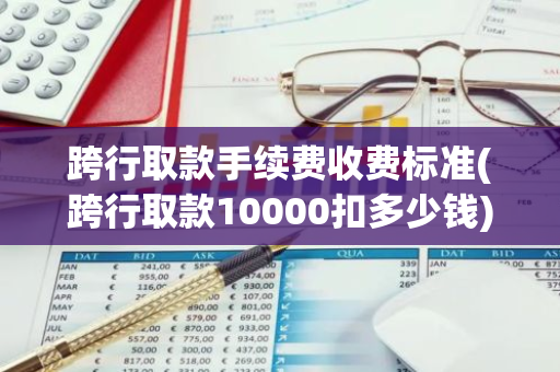 跨行取款手续费收费标准(跨行取款10000扣多少钱)